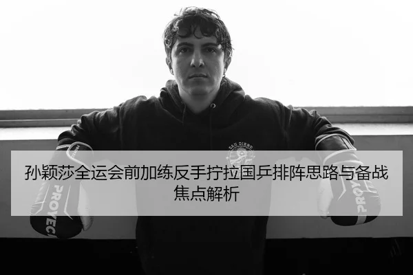 孙颖莎全运会前加练反手拧拉国乒排阵思路与备战焦点解析