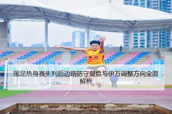 国足热身赛失利后边路防守复盘与伊万调整方向全面解析