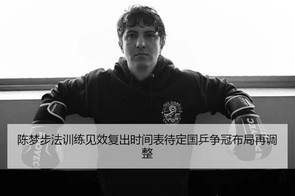 陈梦步法训练见效复出时间表待定国乒争冠布局再调整
