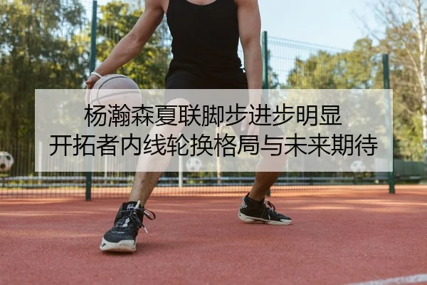 杨瀚森夏联脚步进步明显 开拓者内线轮换格局与未来期待